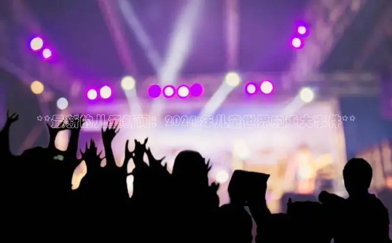 米乐yy易游下载官网神思电子**最新的儿童新闻：2024 年儿童世界的重大事件**