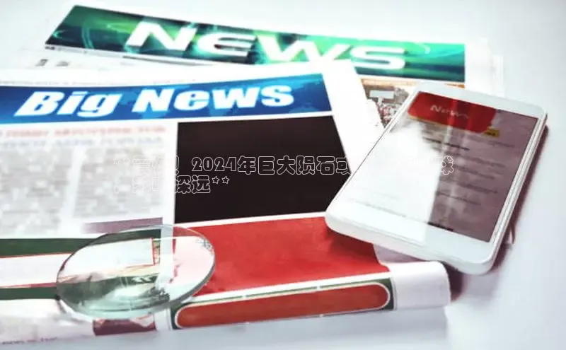 米乐m6yy易游百度手机助手**震惊！2024年巨大陨石或将坠落地球
，影响深远**