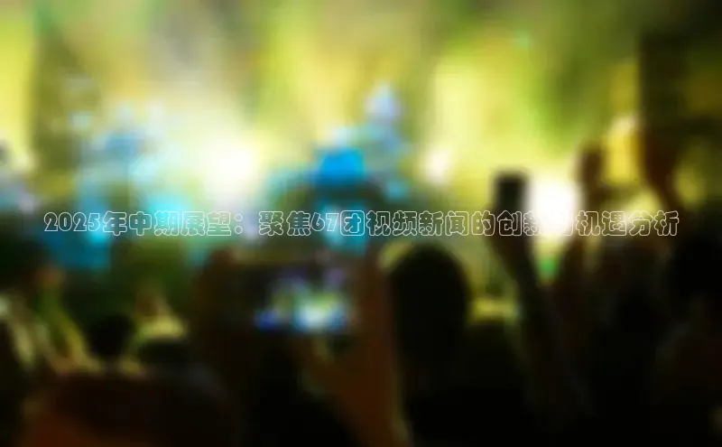 米乐yy易游体育App下载百家号2025年中期展望：聚焦67团视频新闻的创新与机遇分析